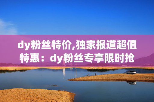 dy粉丝特价,独家报道超值特惠：dy粉丝专享限时抢购，让你乐享好物不容错过！！